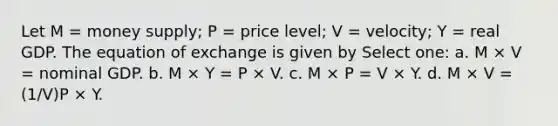 Let M = money supply; P = price level; V = velocity; Y = real GDP. The equation of exchange is given by Select one: a. M × V = nominal GDP. b. M × Y = P × V. c. M × P = V × Y. d. M × V = (1/V)P × Y.