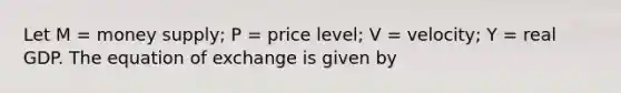 Let M = money supply; P = price level; V = velocity; Y = real GDP. The equation of exchange is given by