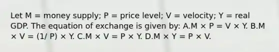 Let M = money supply; P = price level; V = velocity; Y = real GDP. The equation of exchange is given by: A.M × P = V × Y. B.M × V = (1/ P) × Y. C.M × V = P × Y. D.M × Y = P × V.