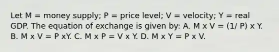 Let M = money supply; P = price level; V = velocity; Y = real GDP. The equation of exchange is given by: A. M x V = (1/ P) x Y. B. M x V = P xY. C. M x P = V x Y. D. M x Y = P x V.