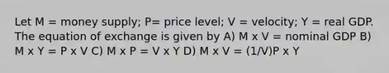 Let M = money supply; P= price level; V = velocity; Y = real GDP. The equation of exchange is given by A) M x V = nominal GDP B) M x Y = P x V C) M x P = V x Y D) M x V = (1/V)P x Y