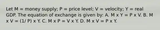 Let M = money supply; P = price level; V = velocity; Y = real GDP. The equation of exchange is given by: A. M x Y = P x V. B. M x V = (1/ P) x Y. C. M x P = V x Y. D. M x V = P x Y.