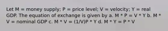 Let M = money supply; P = price level; V = velocity; Y = real GDP. The equation of exchange is given by a. M * P = V * Y b. M * V = nominal GDP c. M * V = (1/V)P * Y d. M * Y = P * V