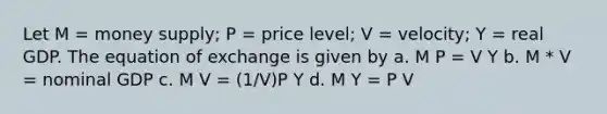 Let M = money supply; P = price level; V = velocity; Y = real GDP. The equation of exchange is given by a. M P = V Y b. M * V = nominal GDP c. M V = (1/V)P Y d. M Y = P V