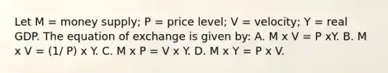 Let M = money supply; P = price level; V = velocity; Y = real GDP. The equation of exchange is given by: A. M x V = P xY. B. M x V = (1/ P) x Y. C. M x P = V x Y. D. M x Y = P x V.