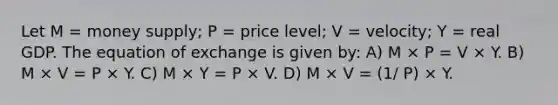 Let M = money supply; P = price level; V = velocity; Y = real GDP. The equation of exchange is given by: A) M × P = V × Y. B) M × V = P × Y. C) M × Y = P × V. D) M × V = (1/ P) × Y.