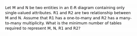 Let M and N be two entities in an E-R diagram containing only single-valued attributes. R1 and R2 are two relationship between M and N. Assume that R1 has a one-to-many and R2 has a many-to-many multiplicity. What is the minimum number of tables required to represent M, N, R1 and R2?