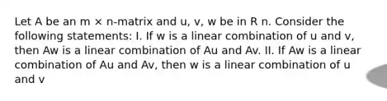 Let A be an m × n-matrix and u, v, w be in R n. Consider the following statements: I. If w is a linear combination of u and v, then Aw is a linear combination of Au and Av. II. If Aw is a linear combination of Au and Av, then w is a linear combination of u and v