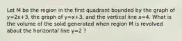 Let M be the region in the first quadrant bounded by the graph of y=2x+3, the graph of y=x+3, and the vertical line x=4. What is the volume of the solid generated when region M is revolved about the horizontal line y=2 ?