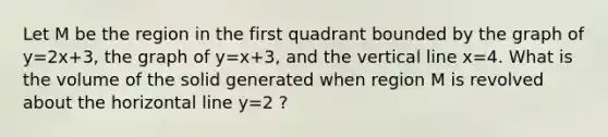 Let M be the region in the first quadrant bounded by the graph of y=2x+3, the graph of y=x+3, and the vertical line x=4. What is the volume of the solid generated when region M is revolved about the horizontal line y=2 ?