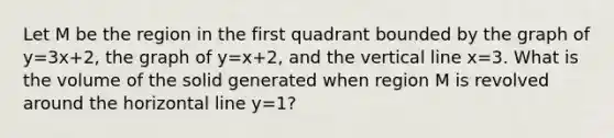 Let M be the region in the first quadrant bounded by the graph of y=3x+2, the graph of y=x+2, and the vertical line x=3. What is the volume of the solid generated when region M is revolved around the horizontal line y=1?