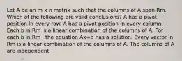 Let A be an m x n matrix such that the columns of A span Rm. Which of the following are valid conclusions? A has a pivot position in every row. A has a pivot position in every column. Each b in Rm is a linear combination of the columns of A. For each b in Rm , the equation Ax=b has a solution. Every vector in Rm is a linear combination of the columns of A. The columns of A are independent.