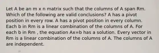 Let A be an m x n matrix such that the columns of A span Rm. Which of the following are valid conclusions? A has a pivot position in every row. A has a pivot position in every column. Each b in Rm is a linear combination of the columns of A. For each b in Rm , the equation Ax=b has a solution. Every vector in Rm is a linear combination of the columns of A. The columns of A are independent.