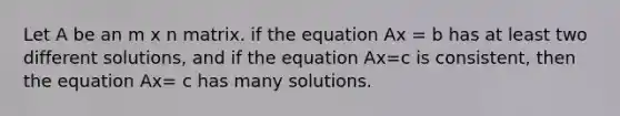 Let A be an m x n matrix. if the equation Ax = b has at least two different solutions, and if the equation Ax=c is consistent, then the equation Ax= c has many solutions.