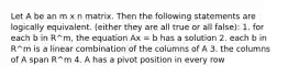 Let A be an m x n matrix. Then the following statements are logically equivalent. (either they are all true or all false): 1. for each b in R^m, the equation Ax = b has a solution 2. each b in R^m is a linear combination of the columns of A 3. the columns of A span R^m 4. A has a pivot position in every row