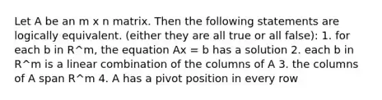 Let A be an m x n matrix. Then the following statements are logically equivalent. (either they are all true or all false): 1. for each b in R^m, the equation Ax = b has a solution 2. each b in R^m is a linear combination of the columns of A 3. the columns of A span R^m 4. A has a pivot position in every row