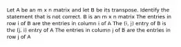 Let A be an m x n matrix and let B be its transpose. Identify the statement that is not correct. B is an m x n matrix The entries in row i of B are the entries in column i of A The (i, j) entry of B is the (j, i) entry of A The entries in column j of B are the entries in row j of A