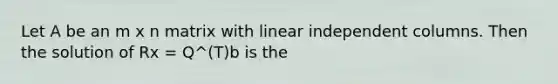 Let A be an m x n matrix with linear independent columns. Then the solution of Rx = Q^(T)b is the