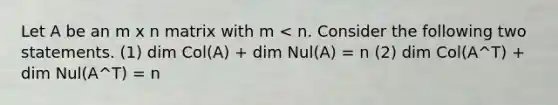 Let A be an m x n matrix with m < n. Consider the following two statements. (1) dim Col(A) + dim Nul(A) = n (2) dim Col(A^T) + dim Nul(A^T) = n