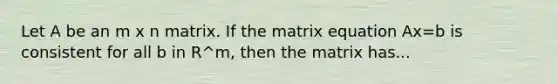 Let A be an m x n matrix. If the matrix equation Ax=b is consistent for all b in R^m, then the matrix has...