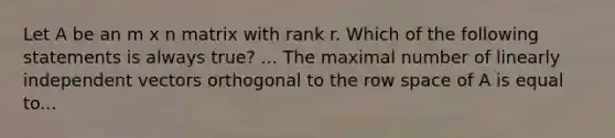 Let A be an m x n matrix with rank r. Which of the following statements is always true? ... The maximal number of linearly independent vectors orthogonal to the row space of A is equal to...