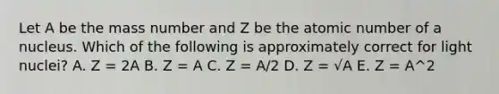 Let A be the mass number and Z be the atomic number of a nucleus. Which of the following is approximately correct for light nuclei? A. Z = 2A B. Z = A C. Z = A/2 D. Z = √A E. Z = A^2