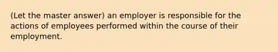 (Let the master answer) an employer is responsible for the actions of employees performed within the course of their employment.