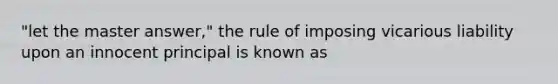 "let the master answer," the rule of imposing vicarious liability upon an innocent principal is known as