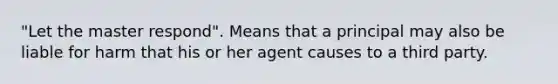 "Let the master respond". Means that a principal may also be liable for harm that his or her agent causes to a third party.