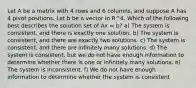 Let A be a matrix with 4 rows and 6 columns, and suppose A has 4 pivot positions. Let b be a vector in R^4. Which of the following best describes the solution set of Ax = b? a) The system is consistent, and there is exactly one solution. b) The system is consistent, and there are exactly two solutions. c) The system is consistent, and there are infinitely many solutions. d) The system is consistent, but we do not have enough information to determine whether there is one or infinitely many solutions. e) The system is inconsistent. f) We do not have enough information to determine whether the system is consistent