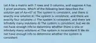 Let A be a matrix with 7 rows and 3 columns, and suppose A has 3 pivot positions. Which of the following best describes the solution set of Ax=0? a) The system is consistent, and there is exactly one solution b) The system is consistent, and there are exactly four solutions c) The system is consistent, and there are infinitely many solutions d) The system is consistent, but we do not have enough info to determine whether there is one or infinitely many solutions e) The system is inconsistent f) We do not have enough info to determine whether the system is consistent