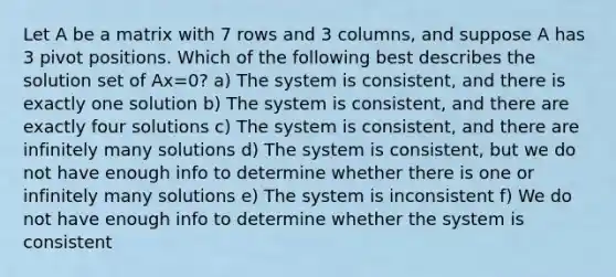 Let A be a matrix with 7 rows and 3 columns, and suppose A has 3 pivot positions. Which of the following best describes the solution set of Ax=0? a) The system is consistent, and there is exactly one solution b) The system is consistent, and there are exactly four solutions c) The system is consistent, and there are infinitely many solutions d) The system is consistent, but we do not have enough info to determine whether there is one or infinitely many solutions e) The system is inconsistent f) We do not have enough info to determine whether the system is consistent