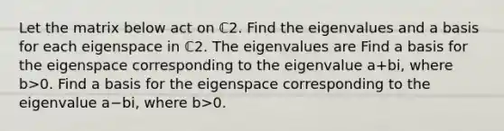 Let the matrix below act on ℂ2. Find the eigenvalues and a basis for each eigenspace in ℂ2. The eigenvalues are Find a basis for the eigenspace corresponding to the eigenvalue a+bi​, where b>0. Find a basis for the eigenspace corresponding to the eigenvalue a−bi​, where b>0.