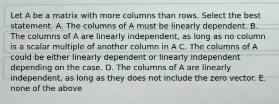 Let A be a matrix with more columns than rows. Select the best statement. A. The columns of A must be linearly dependent. B. The columns of A are linearly independent, as long as no column is a scalar multiple of another column in A C. The columns of A could be either linearly dependent or linearly independent depending on the case. D. The columns of A are linearly independent, as long as they does not include the zero vector. E. none of the above