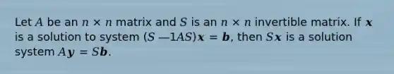 Let 𝐴 be an 𝑛 × 𝑛 matrix and 𝑆 is an 𝑛 × 𝑛 invertible matrix. If 𝒙 is a solution to system (𝑆 ―1𝐴𝑆)𝒙 = 𝒃, then 𝑆𝒙 is a solution system 𝐴𝒚 = 𝑆𝒃.