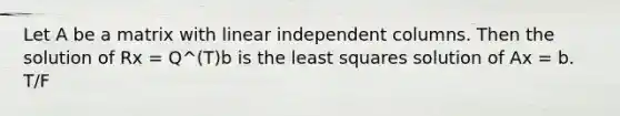 Let A be a matrix with linear independent columns. Then the solution of Rx = Q^(T)b is the least squares solution of Ax = b. T/F