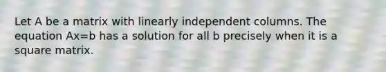 Let A be a matrix with linearly independent columns. The equation Ax=b has a solution for all b precisely when it is a square matrix.