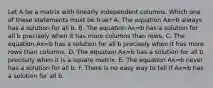 Let A be a matrix with linearly independent columns. Which one of these statements must be true? A. The equation Ax=b always has a solution for all b. B. The equation Ax=b has a solution for all b precisely when it has more columns than rows. C. The equation Ax=b has a solution for all b precisely when it has more rows than columns. D. The equation Ax=b has a solution for all b precisely when it is a square matrix. E. The equation Ax=b never has a solution for all b. F. There is no easy way to tell if Ax=b has a solution for all b.