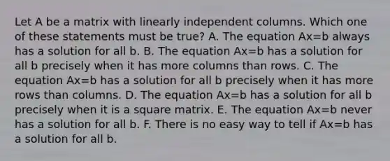 Let A be a matrix with linearly independent columns. Which one of these statements must be true? A. The equation Ax=b always has a solution for all b. B. The equation Ax=b has a solution for all b precisely when it has more columns than rows. C. The equation Ax=b has a solution for all b precisely when it has more rows than columns. D. The equation Ax=b has a solution for all b precisely when it is a square matrix. E. The equation Ax=b never has a solution for all b. F. There is no easy way to tell if Ax=b has a solution for all b.