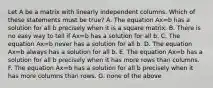 Let A be a matrix with linearly independent columns. Which of these statements must be true? A. The equation Ax=b has a solution for all b precisely when it is a square matrix. B. There is no easy way to tell if Ax=b has a solution for all b. C. The equation Ax=b never has a solution for all b. D. The equation Ax=b always has a solution for all b. E. The equation Ax=b has a solution for all b precisely when it has more rows than columns. F. The equation Ax=b has a solution for all b precisely when it has more columns than rows. G. none of the above