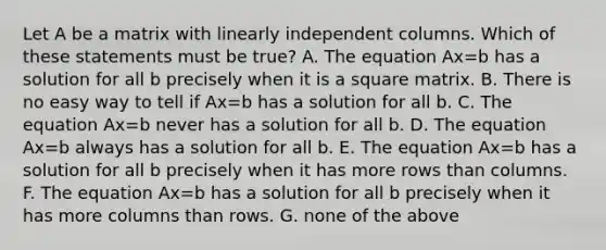 Let A be a matrix with linearly independent columns. Which of these statements must be true? A. The equation Ax=b has a solution for all b precisely when it is a square matrix. B. There is no easy way to tell if Ax=b has a solution for all b. C. The equation Ax=b never has a solution for all b. D. The equation Ax=b always has a solution for all b. E. The equation Ax=b has a solution for all b precisely when it has more rows than columns. F. The equation Ax=b has a solution for all b precisely when it has more columns than rows. G. none of the above