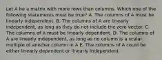 Let A be a matrix with more rows than columns. Which one of the following statements must be true? A. The columns of A must be linearly independent. B. The columns of A are linearly independent, as long as they do not include the zero vector. C. The columns of A must be linearly dependent. D. The columns of A are linearly independent, as long as no column is a scalar multiple of another column in A E. The columns of A could be either linearly dependent or linearly independent.