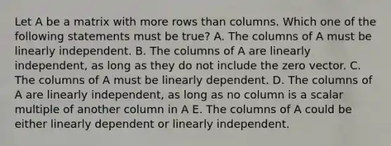 Let A be a matrix with more rows than columns. Which one of the following statements must be true? A. The columns of A must be linearly independent. B. The columns of A are linearly independent, as long as they do not include the zero vector. C. The columns of A must be linearly dependent. D. The columns of A are linearly independent, as long as no column is a scalar multiple of another column in A E. The columns of A could be either linearly dependent or linearly independent.