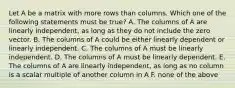 Let A be a matrix with more rows than columns. Which one of the following statements must be true? A. The columns of A are linearly independent, as long as they do not include the zero vector. B. The columns of A could be either linearly dependent or linearly independent. C. The columns of A must be linearly independent. D. The columns of A must be linearly dependent. E. The columns of A are linearly independent, as long as no column is a scalar multiple of another column in A F. none of the above