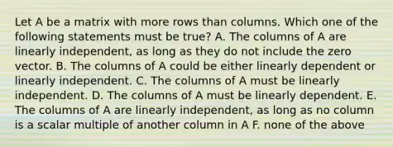 Let A be a matrix with more rows than columns. Which one of the following statements must be true? A. The columns of A are linearly independent, as long as they do not include the zero vector. B. The columns of A could be either linearly dependent or linearly independent. C. The columns of A must be linearly independent. D. The columns of A must be linearly dependent. E. The columns of A are linearly independent, as long as no column is a scalar multiple of another column in A F. none of the above