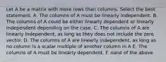 Let A be a matrix with more rows than columns. Select the best statement. A. The columns of A must be linearly independent. B. The columns of A could be either linearly dependent or linearly independent depending on the case. C. The columns of A are linearly independent, as long as they does not include the zero vector. D. The columns of A are linearly independent, as long as no column is a scalar multiple of another column in A E. The columns of A must be linearly dependent. F. none of the above