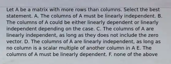 Let A be a matrix with more rows than columns. Select the best statement. A. The columns of A must be linearly independent. B. The columns of A could be either linearly dependent or linearly independent depending on the case. C. The columns of A are linearly independent, as long as they does not include the zero vector. D. The columns of A are linearly independent, as long as no column is a scalar multiple of another column in A E. The columns of A must be linearly dependent. F. none of the above