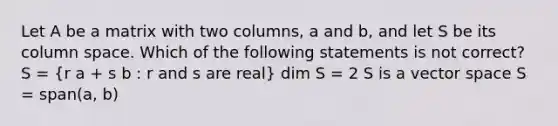 Let A be a matrix with two columns, a and b, and let S be its column space. Which of the following statements is not correct? S = (r a + s b : r and s are real) dim S = 2 S is a vector space S = span(a, b)