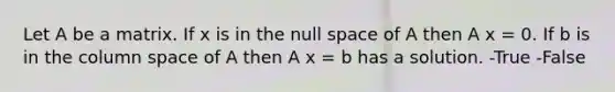 Let A be a matrix. If x is in the null space of A then A x = 0. If b is in the column space of A then A x = b has a solution. -True -False