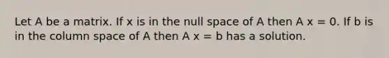 Let A be a matrix. If x is in the null space of A then A x = 0. If b is in the column space of A then A x = b has a solution.